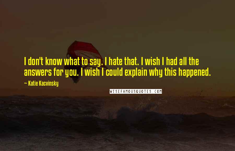 Katie Kacvinsky Quotes: I don't know what to say. I hate that. I wish I had all the answers for you. I wish I could explain why this happened.
