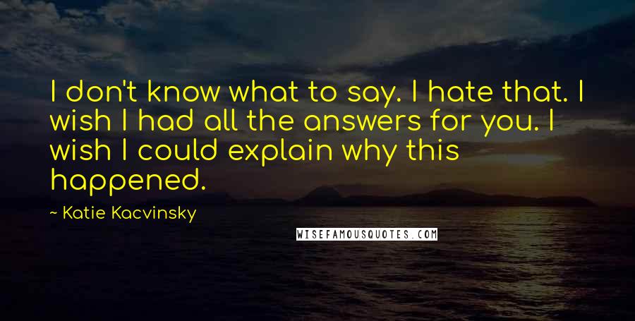 Katie Kacvinsky Quotes: I don't know what to say. I hate that. I wish I had all the answers for you. I wish I could explain why this happened.