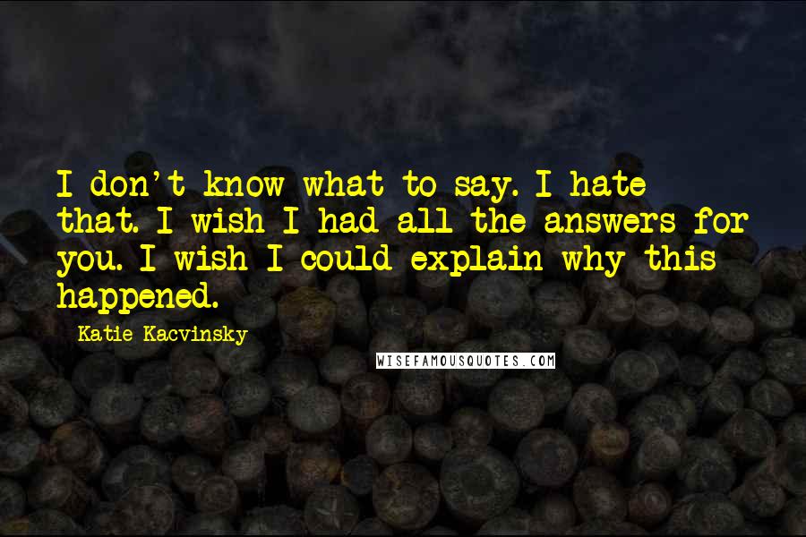 Katie Kacvinsky Quotes: I don't know what to say. I hate that. I wish I had all the answers for you. I wish I could explain why this happened.