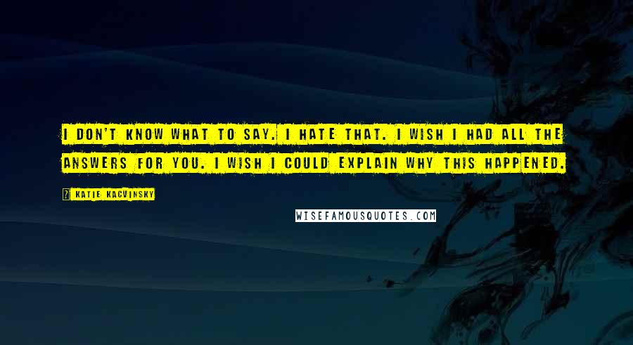 Katie Kacvinsky Quotes: I don't know what to say. I hate that. I wish I had all the answers for you. I wish I could explain why this happened.