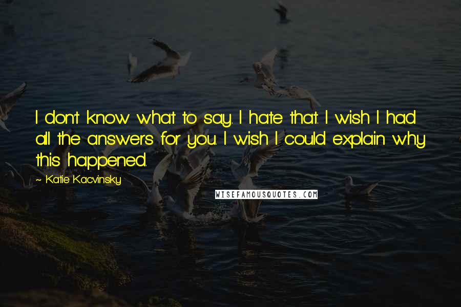 Katie Kacvinsky Quotes: I don't know what to say. I hate that. I wish I had all the answers for you. I wish I could explain why this happened.