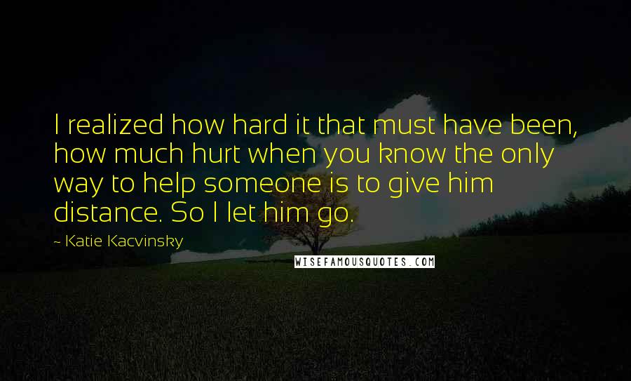Katie Kacvinsky Quotes: I realized how hard it that must have been, how much hurt when you know the only way to help someone is to give him distance. So I let him go.