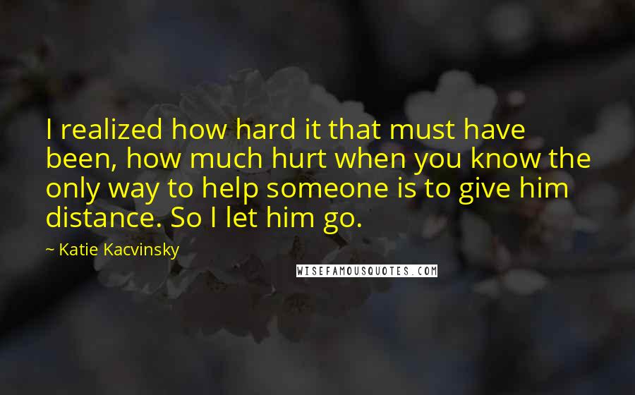 Katie Kacvinsky Quotes: I realized how hard it that must have been, how much hurt when you know the only way to help someone is to give him distance. So I let him go.