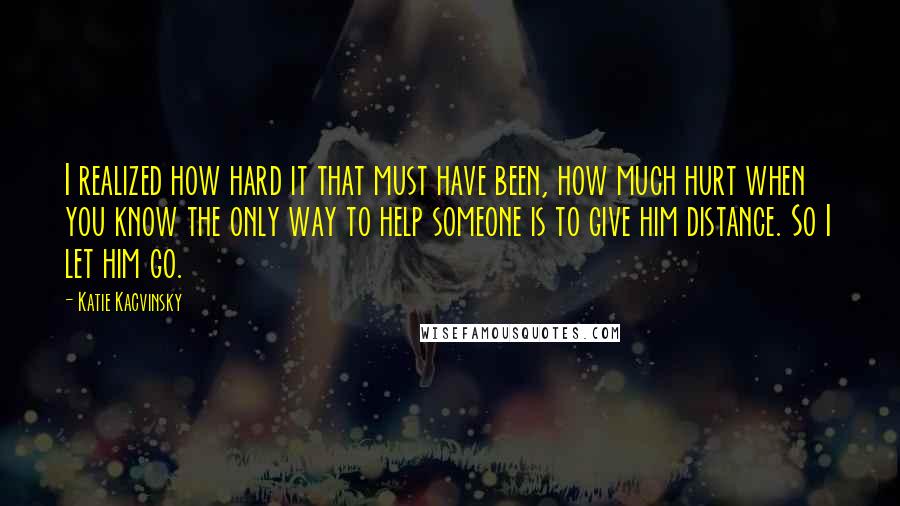 Katie Kacvinsky Quotes: I realized how hard it that must have been, how much hurt when you know the only way to help someone is to give him distance. So I let him go.