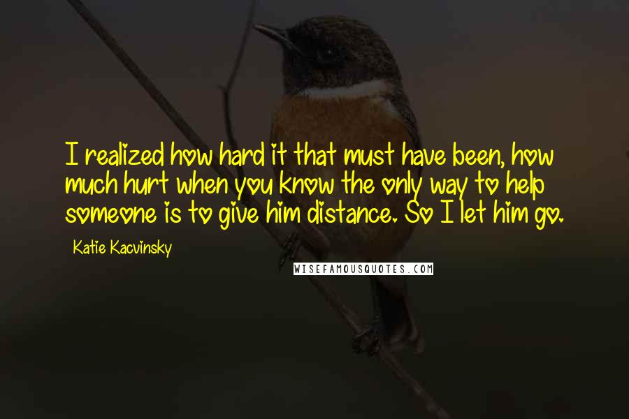 Katie Kacvinsky Quotes: I realized how hard it that must have been, how much hurt when you know the only way to help someone is to give him distance. So I let him go.