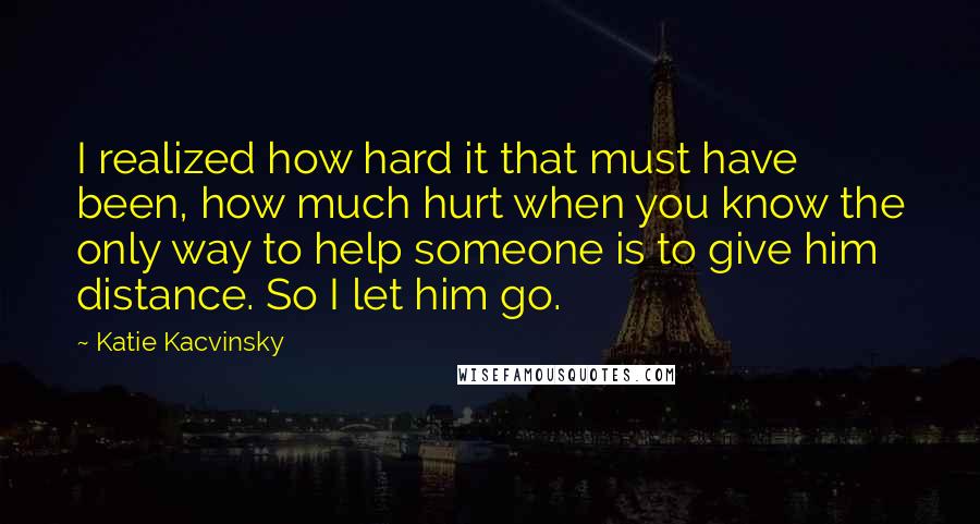 Katie Kacvinsky Quotes: I realized how hard it that must have been, how much hurt when you know the only way to help someone is to give him distance. So I let him go.