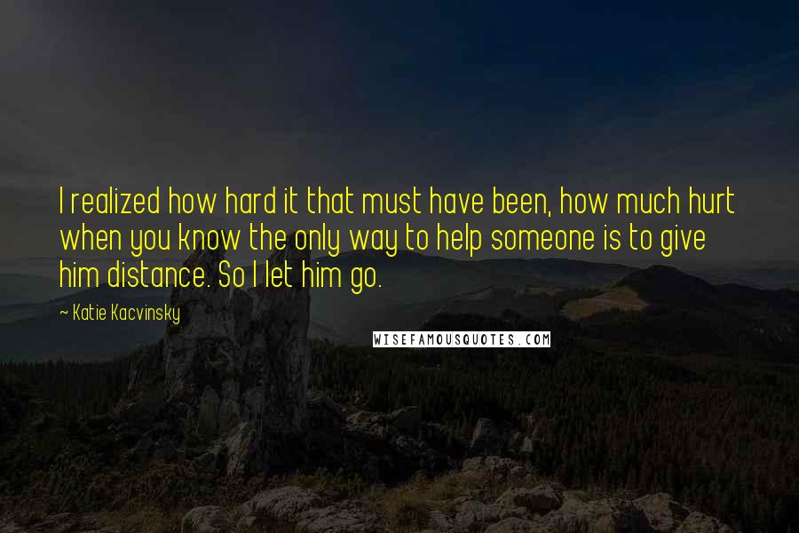 Katie Kacvinsky Quotes: I realized how hard it that must have been, how much hurt when you know the only way to help someone is to give him distance. So I let him go.