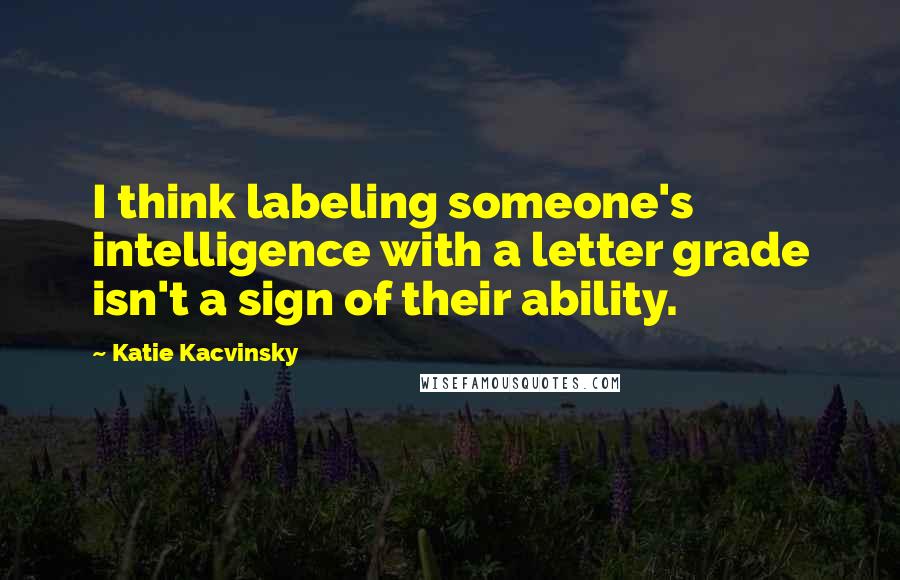 Katie Kacvinsky Quotes: I think labeling someone's intelligence with a letter grade isn't a sign of their ability.