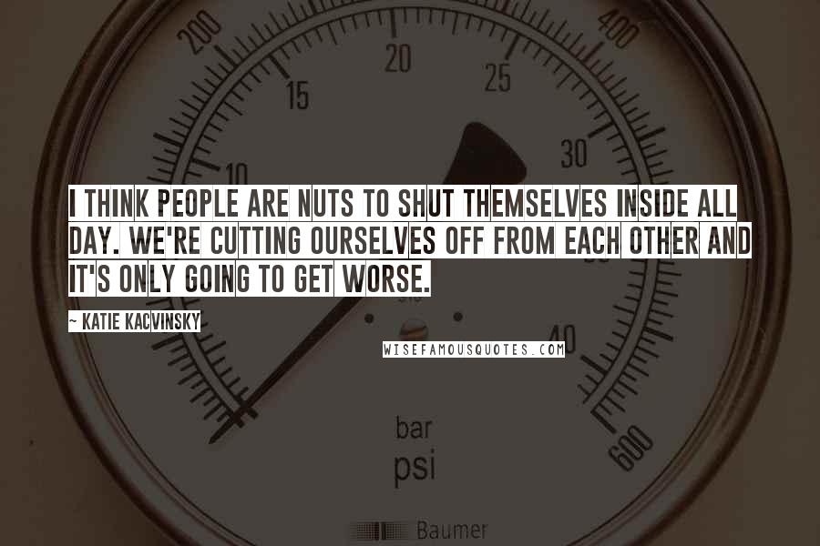 Katie Kacvinsky Quotes: I think people are nuts to shut themselves inside all day. We're cutting ourselves off from each other and it's only going to get worse.