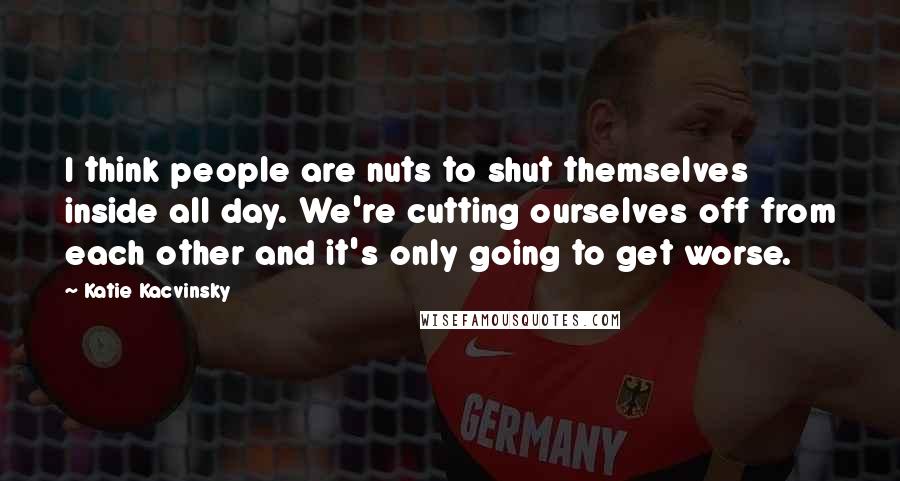 Katie Kacvinsky Quotes: I think people are nuts to shut themselves inside all day. We're cutting ourselves off from each other and it's only going to get worse.