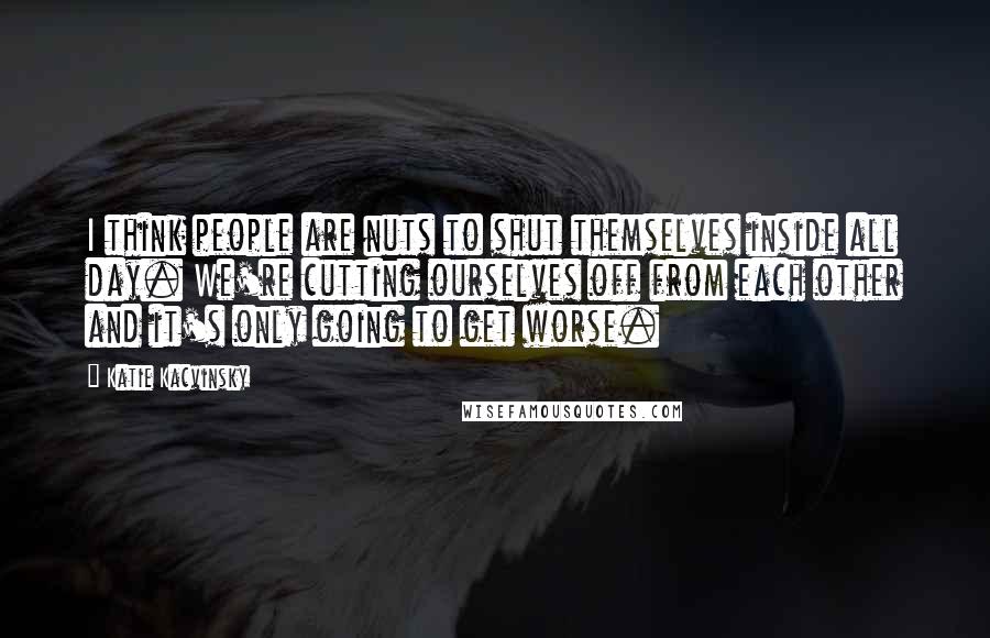 Katie Kacvinsky Quotes: I think people are nuts to shut themselves inside all day. We're cutting ourselves off from each other and it's only going to get worse.