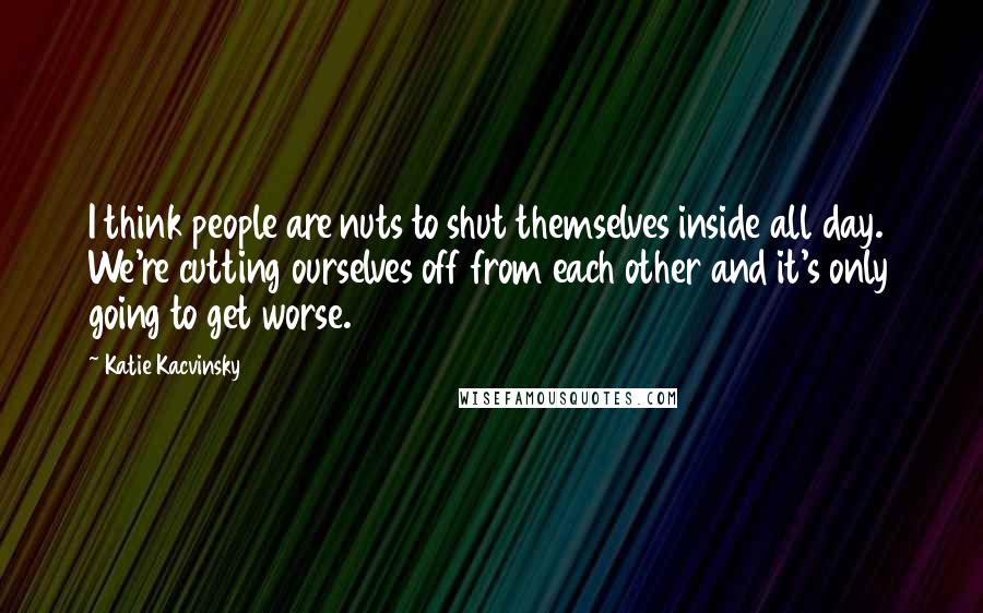 Katie Kacvinsky Quotes: I think people are nuts to shut themselves inside all day. We're cutting ourselves off from each other and it's only going to get worse.