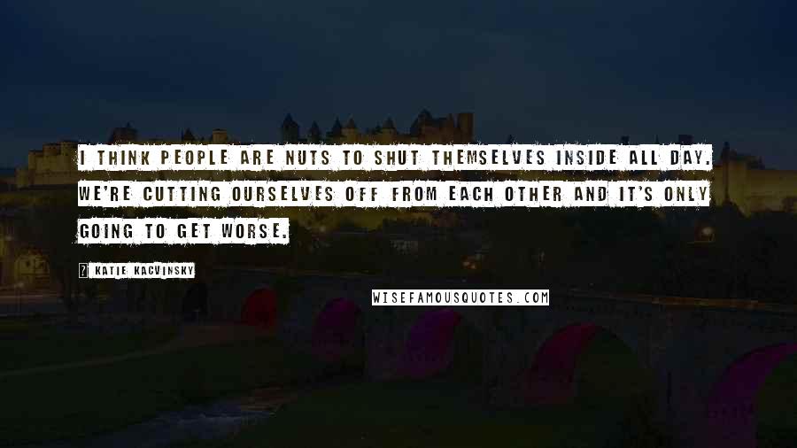 Katie Kacvinsky Quotes: I think people are nuts to shut themselves inside all day. We're cutting ourselves off from each other and it's only going to get worse.