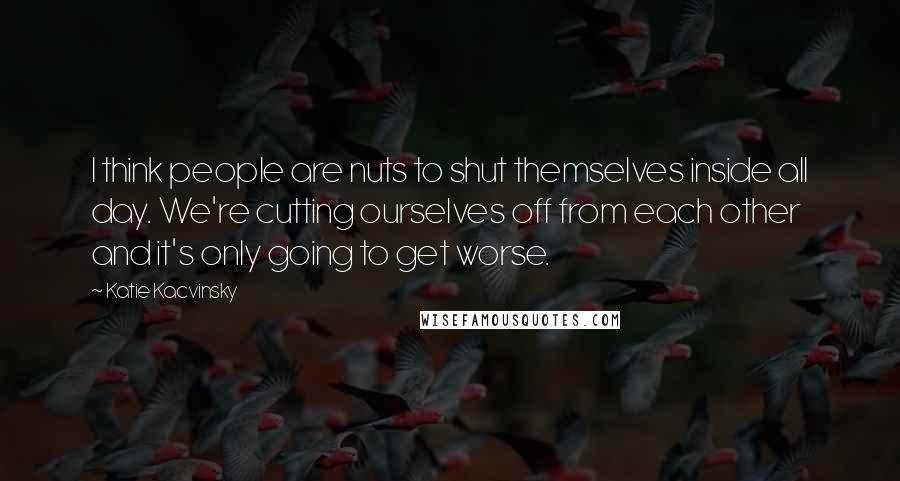 Katie Kacvinsky Quotes: I think people are nuts to shut themselves inside all day. We're cutting ourselves off from each other and it's only going to get worse.
