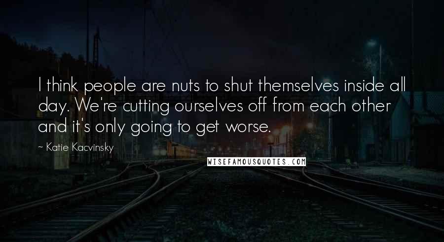 Katie Kacvinsky Quotes: I think people are nuts to shut themselves inside all day. We're cutting ourselves off from each other and it's only going to get worse.