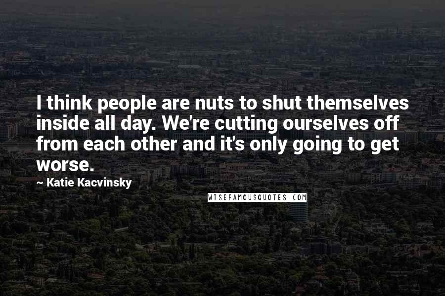 Katie Kacvinsky Quotes: I think people are nuts to shut themselves inside all day. We're cutting ourselves off from each other and it's only going to get worse.