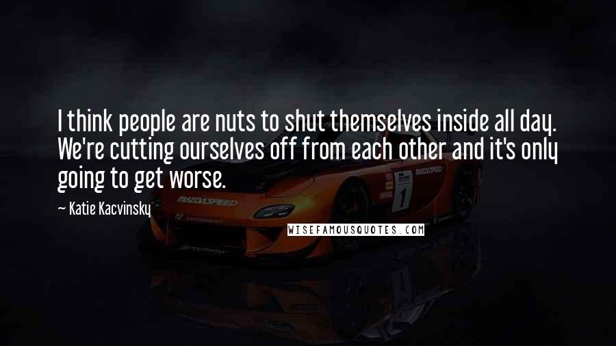 Katie Kacvinsky Quotes: I think people are nuts to shut themselves inside all day. We're cutting ourselves off from each other and it's only going to get worse.