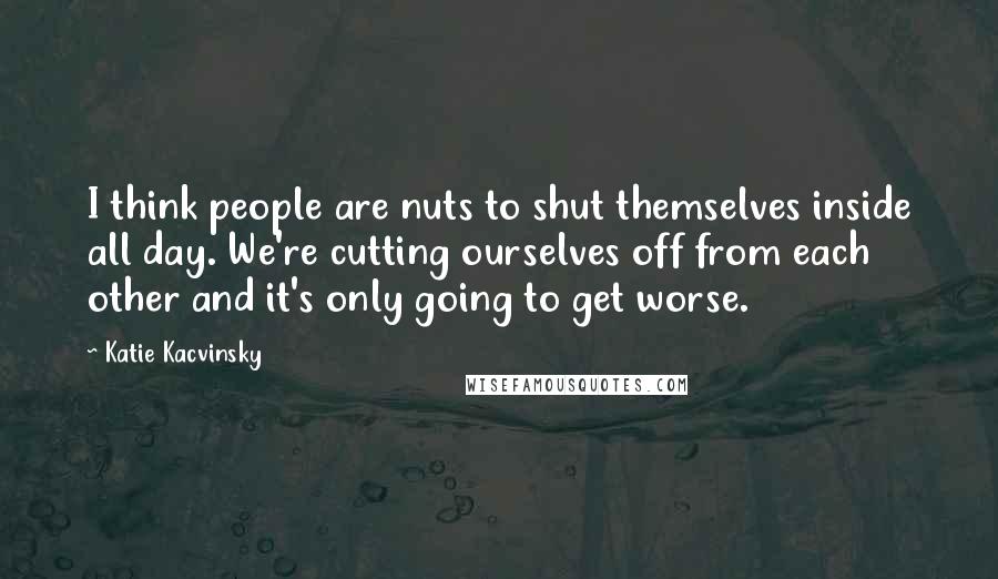 Katie Kacvinsky Quotes: I think people are nuts to shut themselves inside all day. We're cutting ourselves off from each other and it's only going to get worse.