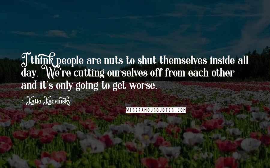 Katie Kacvinsky Quotes: I think people are nuts to shut themselves inside all day. We're cutting ourselves off from each other and it's only going to get worse.