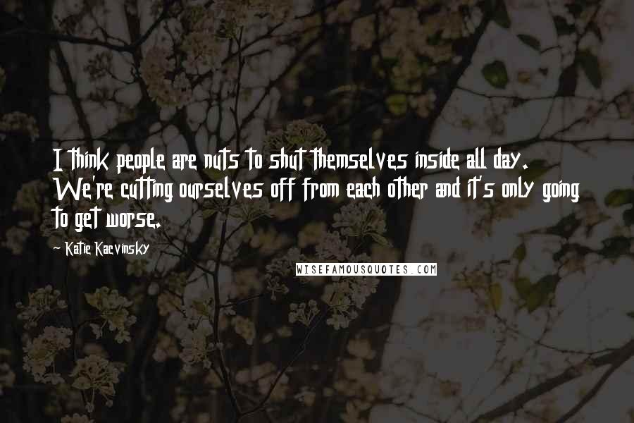 Katie Kacvinsky Quotes: I think people are nuts to shut themselves inside all day. We're cutting ourselves off from each other and it's only going to get worse.