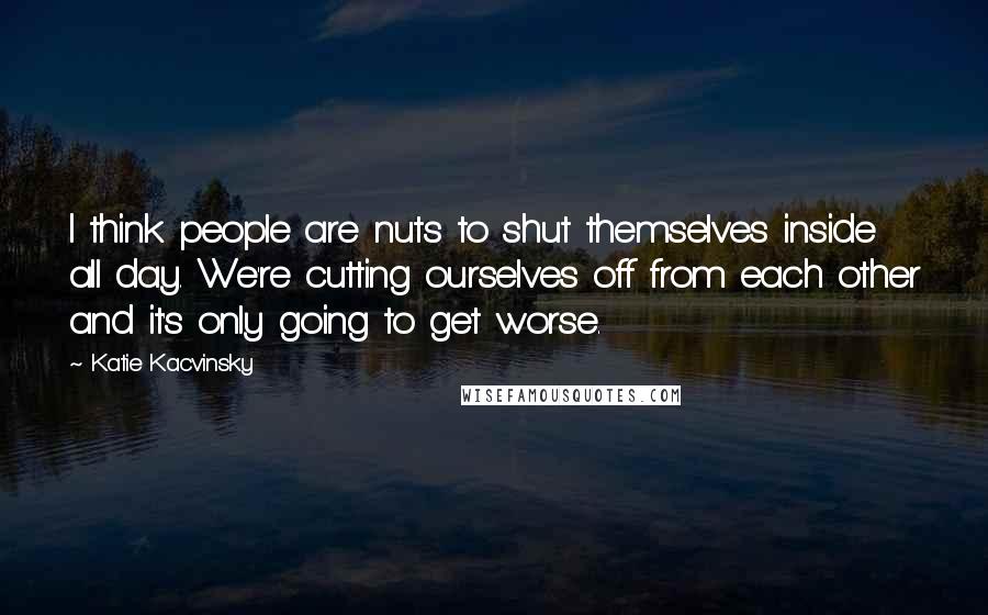 Katie Kacvinsky Quotes: I think people are nuts to shut themselves inside all day. We're cutting ourselves off from each other and it's only going to get worse.