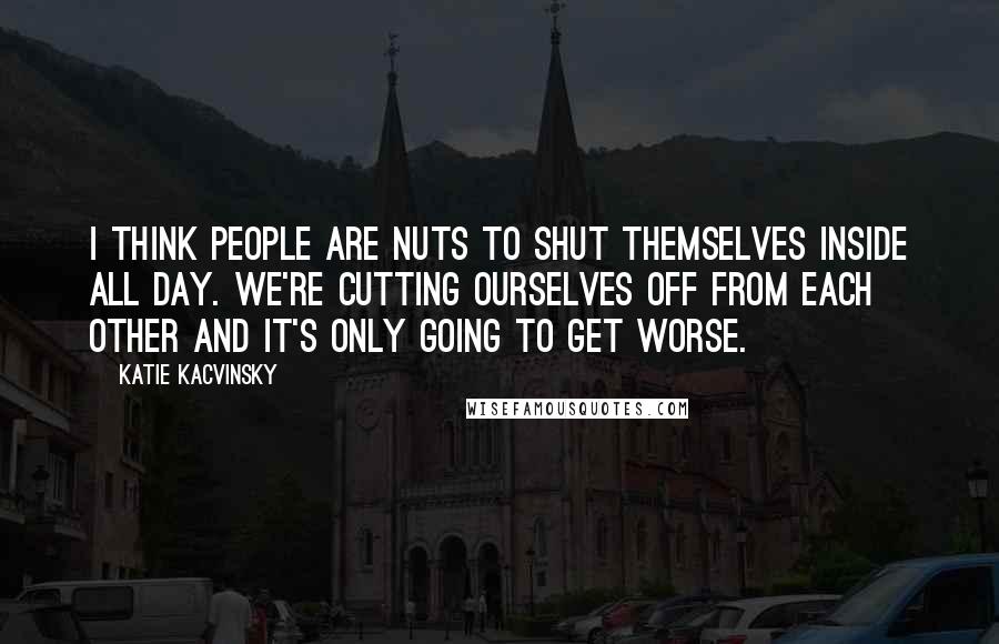 Katie Kacvinsky Quotes: I think people are nuts to shut themselves inside all day. We're cutting ourselves off from each other and it's only going to get worse.