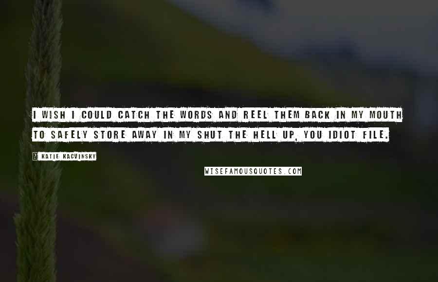 Katie Kacvinsky Quotes: I wish I could catch the words and reel them back in my mouth to safely store away in my Shut the Hell Up, You Idiot file.