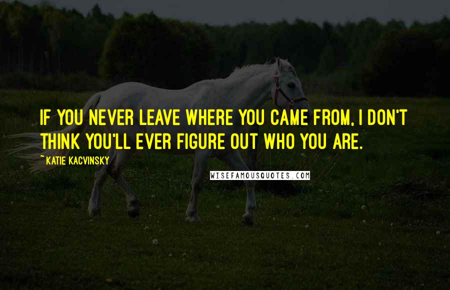 Katie Kacvinsky Quotes: If you never leave where you came from, I don't think you'll ever figure out who you are.