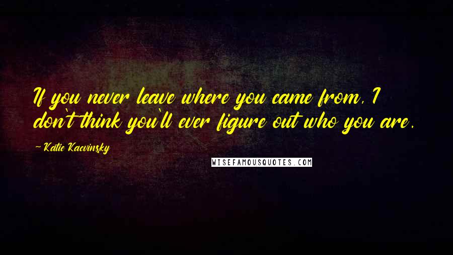 Katie Kacvinsky Quotes: If you never leave where you came from, I don't think you'll ever figure out who you are.