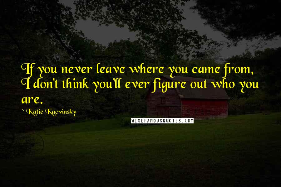 Katie Kacvinsky Quotes: If you never leave where you came from, I don't think you'll ever figure out who you are.