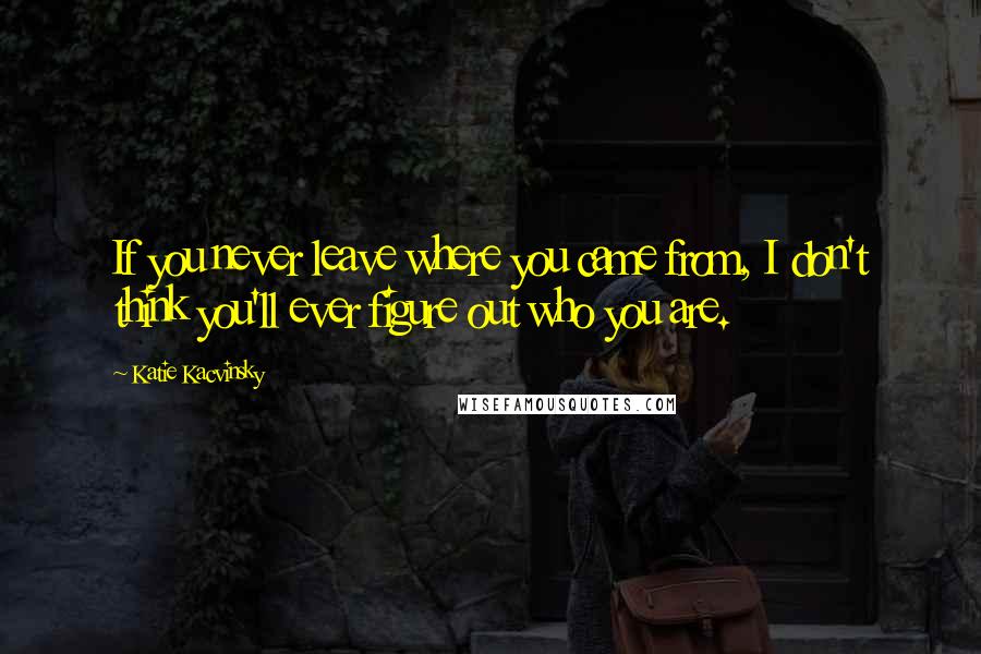 Katie Kacvinsky Quotes: If you never leave where you came from, I don't think you'll ever figure out who you are.