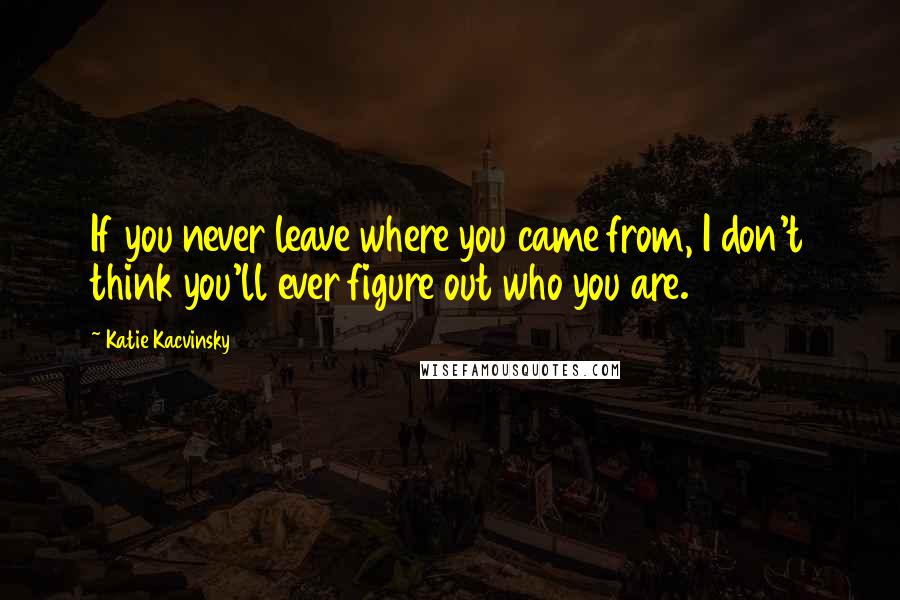 Katie Kacvinsky Quotes: If you never leave where you came from, I don't think you'll ever figure out who you are.