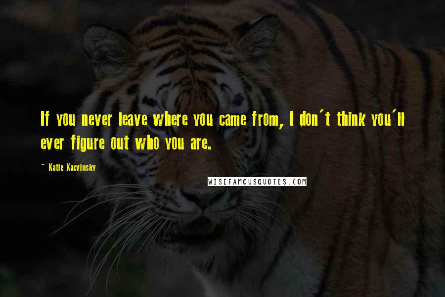 Katie Kacvinsky Quotes: If you never leave where you came from, I don't think you'll ever figure out who you are.