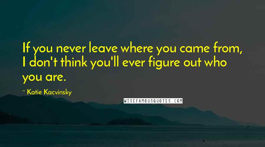 Katie Kacvinsky Quotes: If you never leave where you came from, I don't think you'll ever figure out who you are.