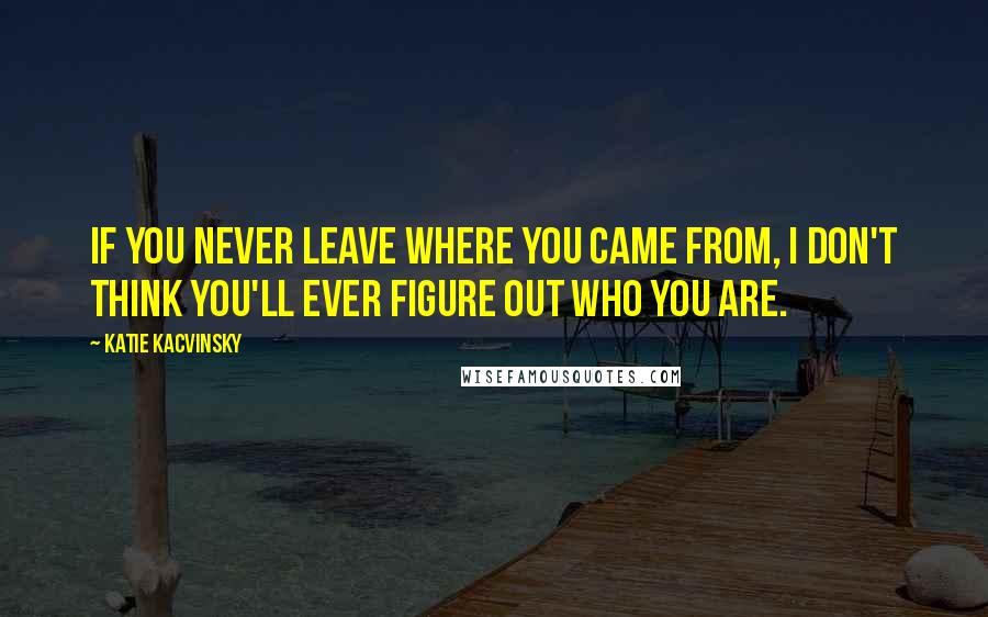 Katie Kacvinsky Quotes: If you never leave where you came from, I don't think you'll ever figure out who you are.