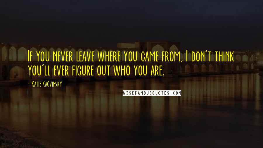 Katie Kacvinsky Quotes: If you never leave where you came from, I don't think you'll ever figure out who you are.