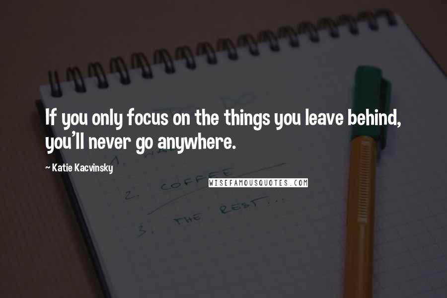 Katie Kacvinsky Quotes: If you only focus on the things you leave behind, you'll never go anywhere.