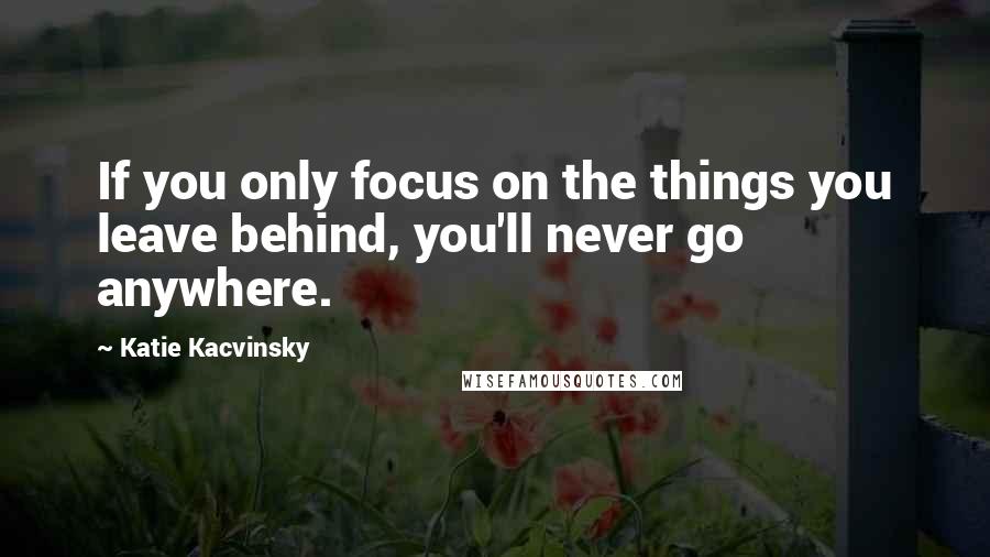 Katie Kacvinsky Quotes: If you only focus on the things you leave behind, you'll never go anywhere.