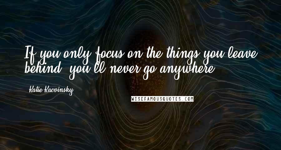 Katie Kacvinsky Quotes: If you only focus on the things you leave behind, you'll never go anywhere.