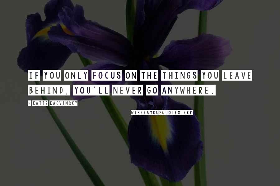 Katie Kacvinsky Quotes: If you only focus on the things you leave behind, you'll never go anywhere.