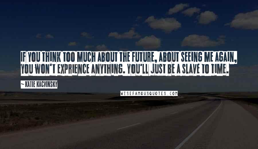 Katie Kacvinsky Quotes: If you think too much about the future, about seeing me again, you won't exprience anything. You'll just be a slave to time.