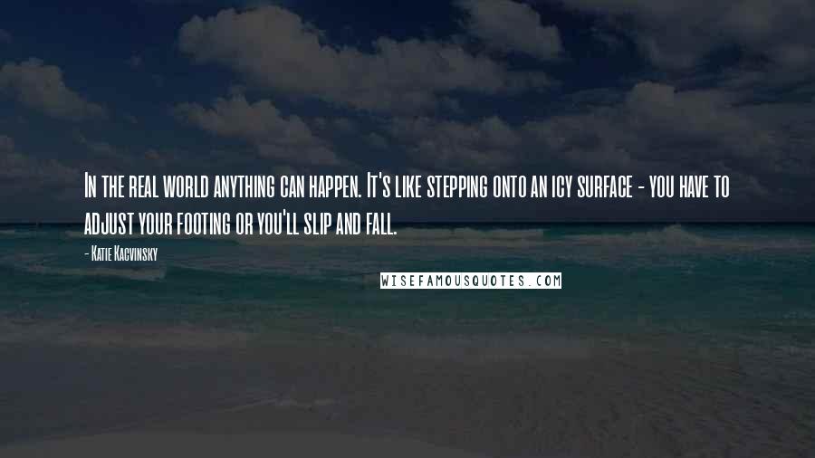 Katie Kacvinsky Quotes: In the real world anything can happen. It's like stepping onto an icy surface - you have to adjust your footing or you'll slip and fall.