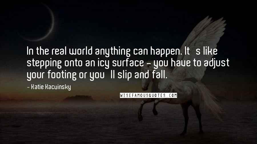 Katie Kacvinsky Quotes: In the real world anything can happen. It's like stepping onto an icy surface - you have to adjust your footing or you'll slip and fall.