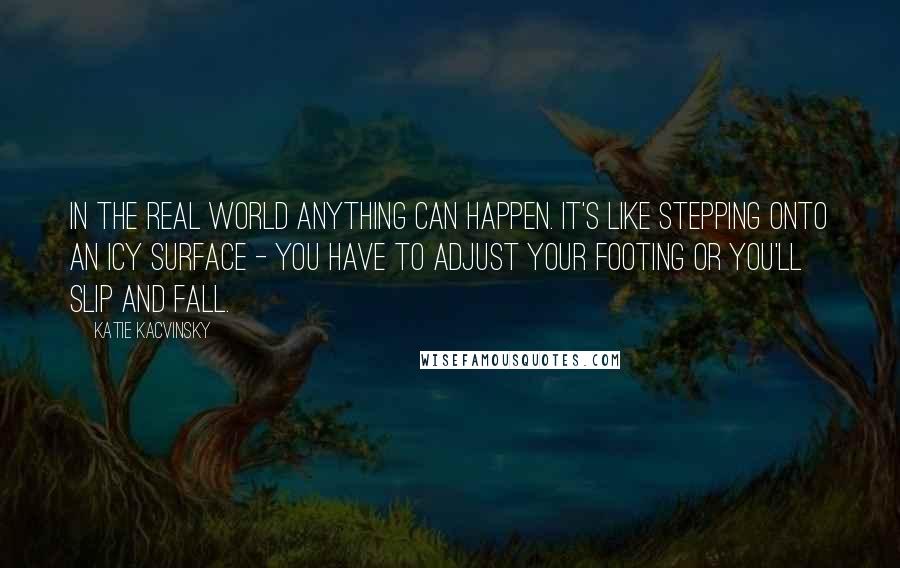 Katie Kacvinsky Quotes: In the real world anything can happen. It's like stepping onto an icy surface - you have to adjust your footing or you'll slip and fall.