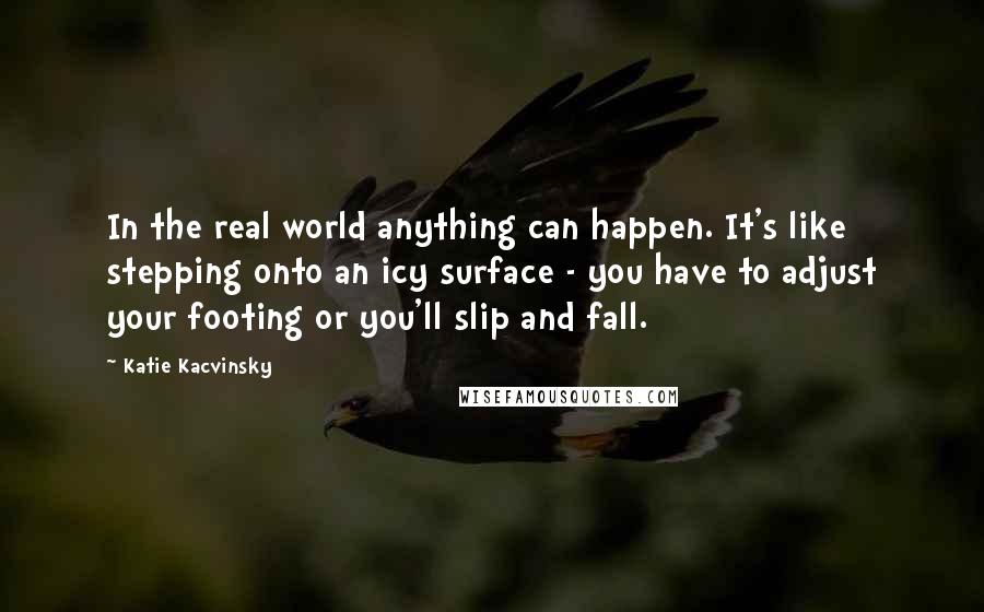 Katie Kacvinsky Quotes: In the real world anything can happen. It's like stepping onto an icy surface - you have to adjust your footing or you'll slip and fall.
