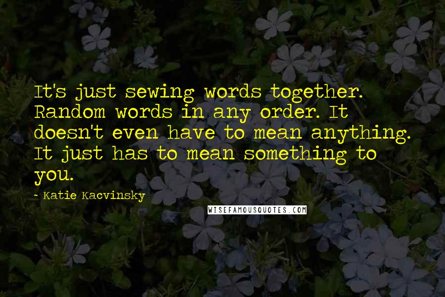 Katie Kacvinsky Quotes: It's just sewing words together. Random words in any order. It doesn't even have to mean anything. It just has to mean something to you.