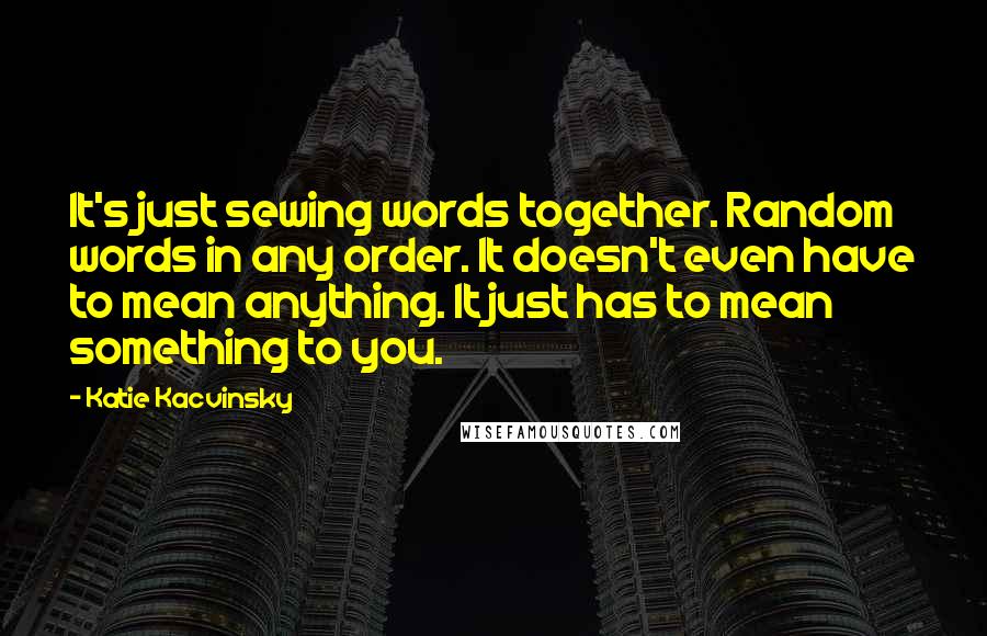 Katie Kacvinsky Quotes: It's just sewing words together. Random words in any order. It doesn't even have to mean anything. It just has to mean something to you.