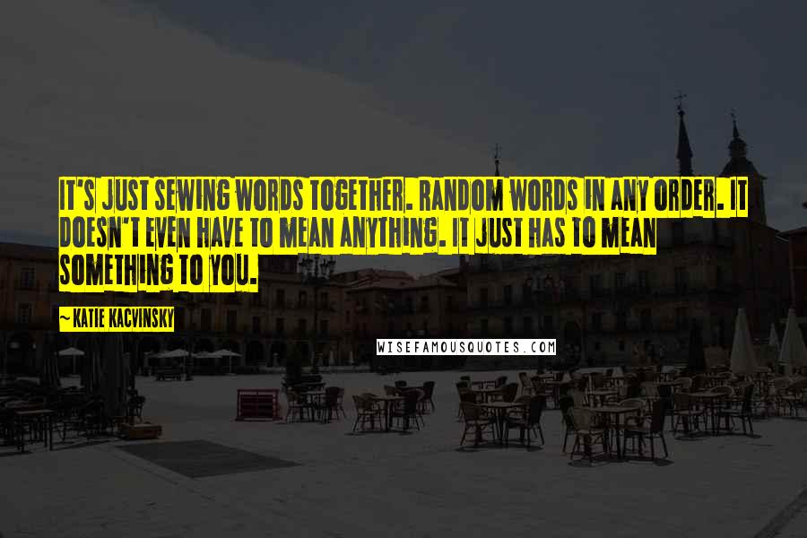 Katie Kacvinsky Quotes: It's just sewing words together. Random words in any order. It doesn't even have to mean anything. It just has to mean something to you.