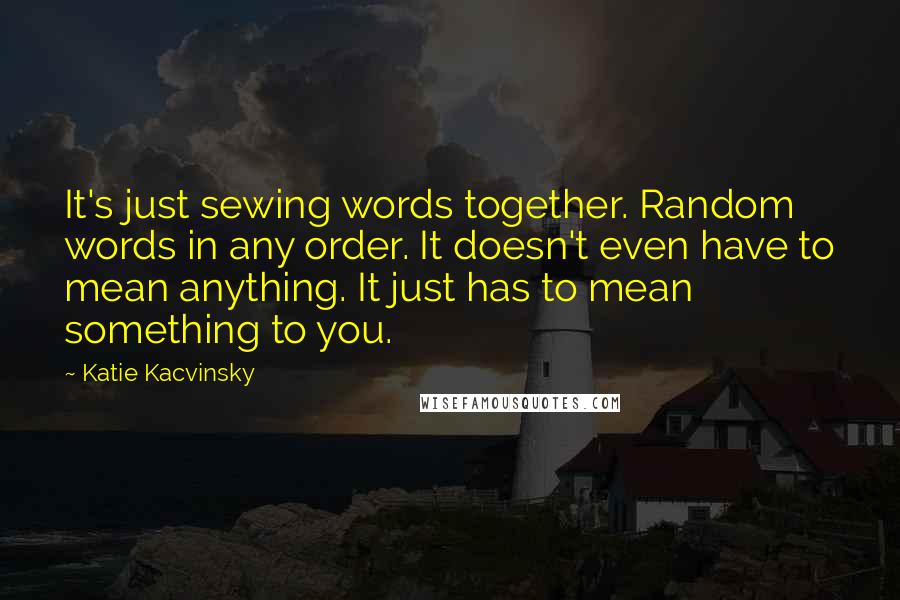 Katie Kacvinsky Quotes: It's just sewing words together. Random words in any order. It doesn't even have to mean anything. It just has to mean something to you.