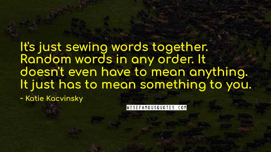 Katie Kacvinsky Quotes: It's just sewing words together. Random words in any order. It doesn't even have to mean anything. It just has to mean something to you.